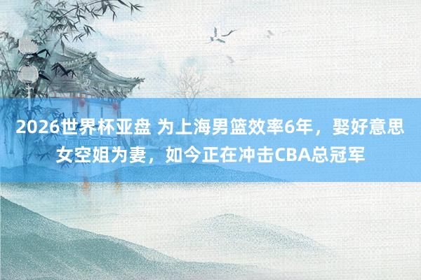 2026世界杯亚盘 为上海男篮效率6年，娶好意思女空姐为妻，如今正在冲击CBA总冠军