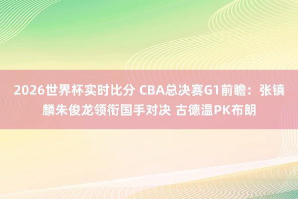 2026世界杯实时比分 CBA总决赛G1前瞻:张镇麟朱俊龙领衔国手对决 古德温PK布朗