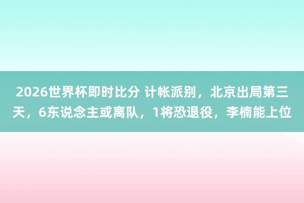 2026世界杯即时比分 计帐派别,北京出局第三天,6东说念主或离队,1将恐退役,李楠能上位