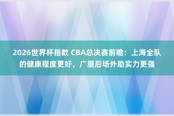 2026世界杯指数 CBA总决赛前瞻:上海全队的健康程度更好,广厦后场外助实力更强