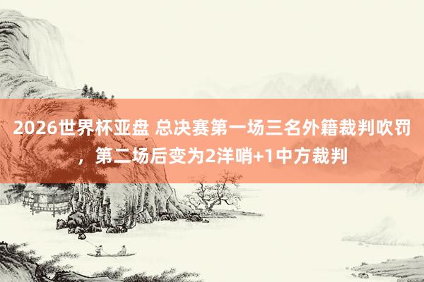 2026世界杯亚盘 总决赛第一场三名外籍裁判吹罚,第二场后变为2洋哨+1中方裁判