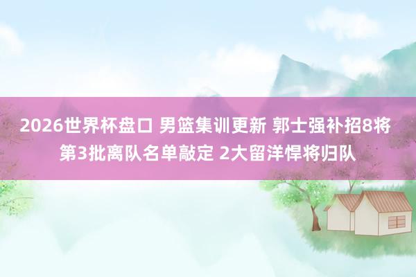 2026世界杯盘口 男篮集训更新 郭士强补招8将 第3批离队名单敲定 2大留洋悍将归队