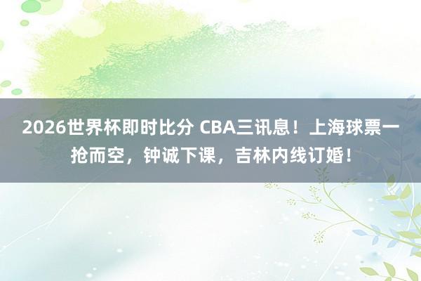 2026世界杯即时比分 CBA三讯息!上海球票一抢而空,钟诚下课,吉林内线订婚!