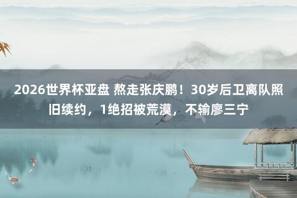2026世界杯亚盘 熬走张庆鹏！30岁后卫离队照旧续约，1绝招被荒漠，不输廖三宁