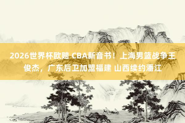 2026世界杯欧赔 CBA新音书!上海男篮战争王俊杰,广东后卫加盟福建 山西续约潘江