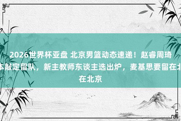 2026世界杯亚盘 北京男篮动态速递!赵睿周琦基本敲定留队,新主教师东谈主选出炉,麦基思要留在北京