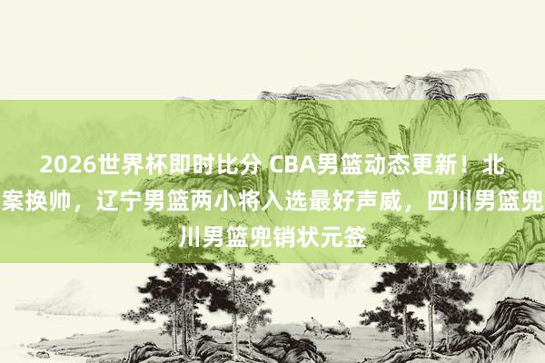2026世界杯即时比分 CBA男篮动态更新!北京男篮方案换帅,辽宁男篮两小将入选最好声威,四川男篮兜销状元签