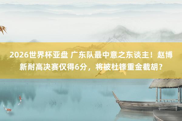 2026世界杯亚盘 广东队最中意之东谈主!赵博新耐高决赛仅得6分,将被杜锋重金截胡?