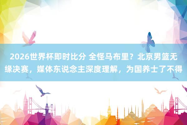 2026世界杯即时比分 全怪马布里？北京男篮无缘决赛，媒体东说念