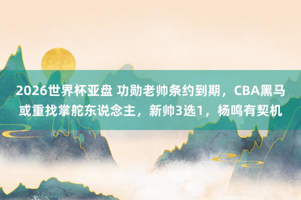 2026世界杯亚盘 功勋老帅条约到期，CBA黑马或重找掌舵东说念主，新帅3选1，杨鸣有契机