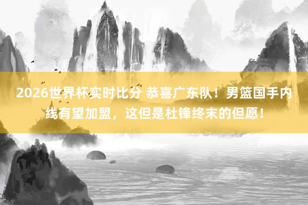 2026世界杯实时比分 恭喜广东队！男篮国手内线有望加盟，这但是杜锋终末的但愿！