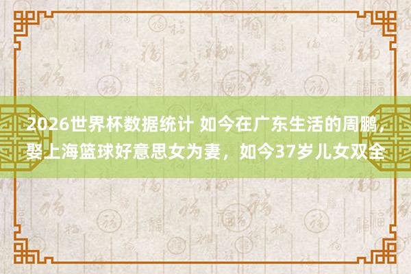2026世界杯数据统计 如今在广东生活的周鹏,娶上海篮球好意思女为妻,如今37岁儿女双全