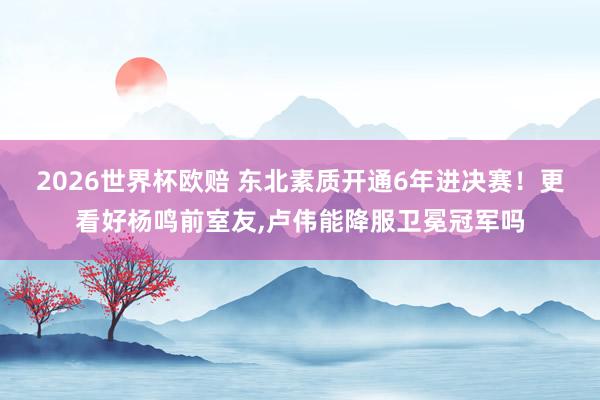 2026世界杯欧赔 东北素质开通6年进决赛！更看好杨鸣前室友，卢伟能降服卫冕冠军吗