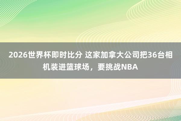 2026世界杯即时比分 这家加拿大公司把36台相机装进篮球场,要挑战NBA