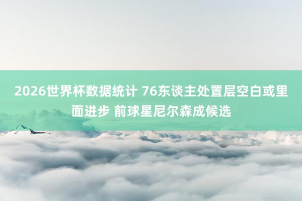 2026世界杯数据统计 76东谈主处置层空白或里面进步 前球星尼尔森成候选