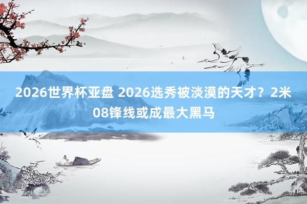2026世界杯亚盘 2026选秀被淡漠的天才?2米08锋线或成最大黑马