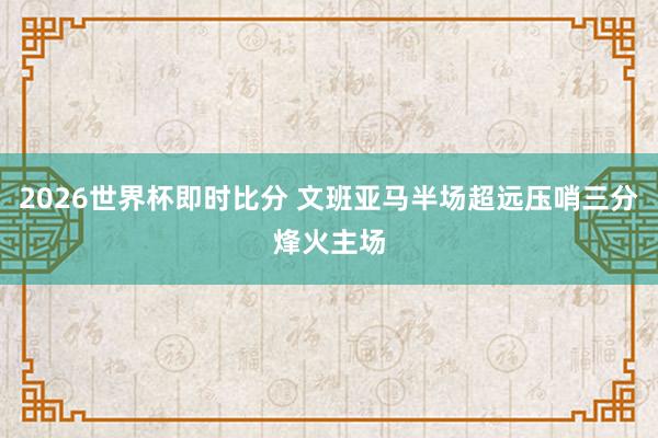 2026世界杯即时比分 文班亚马半场超远压哨三分烽火主场