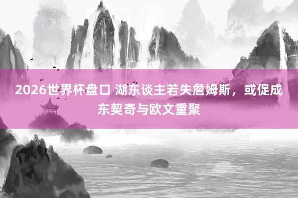 2026世界杯盘口 湖东谈主若失詹姆斯,或促成东契奇与欧文重聚