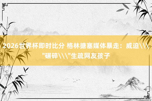 2026世界杯即时比分 格林搪塞媒体暴走:威迫\