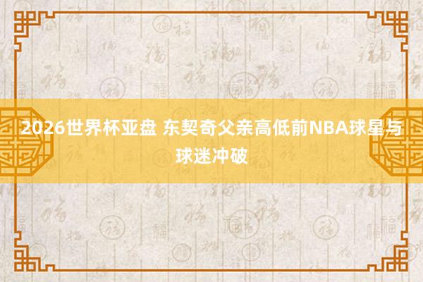 2026世界杯亚盘 东契奇父亲高低前NBA球星与球迷冲破