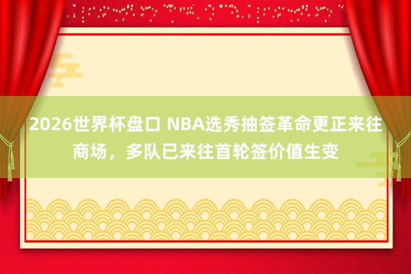 2026世界杯盘口 NBA选秀抽签革命更正来往商场,多队已来往首轮签价值生变