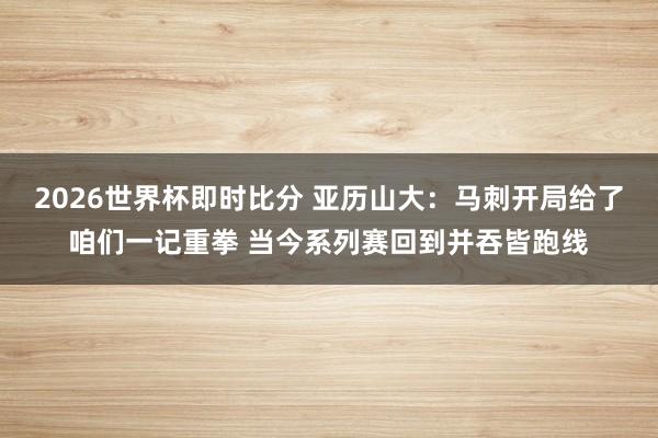 2026世界杯即时比分 亚历山大:马刺开局给了咱们一记重拳 当今系列赛回到并吞皆跑线
