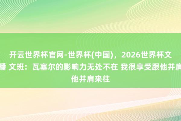 开云世界杯官网-世界杯(中国),2026世界杯文字直播 文班:瓦塞尔的影响力无处不在 我很享受跟他并肩来往