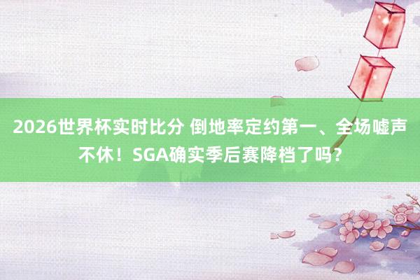 2026世界杯实时比分 倒地率定约第一、全场嘘声不休!SGA确实季后赛降档了吗?