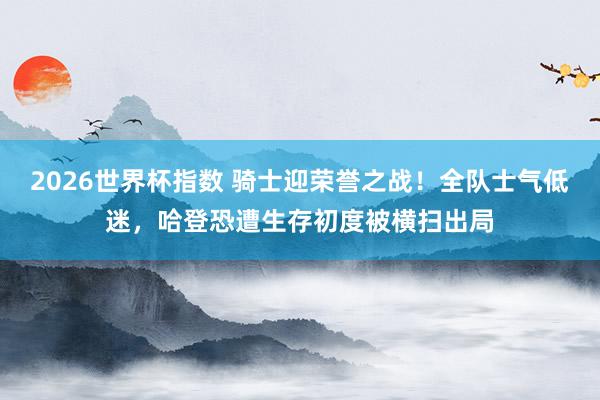 2026世界杯指数 骑士迎荣誉之战!全队士气低迷,哈登恐遭生存初度被横扫出局