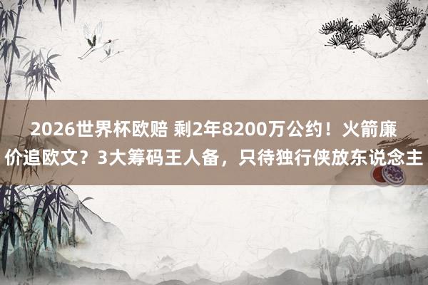 2026世界杯欧赔 剩2年8200万公约!火箭廉价追欧文?3大筹码王人备,只待独行侠放东说念主