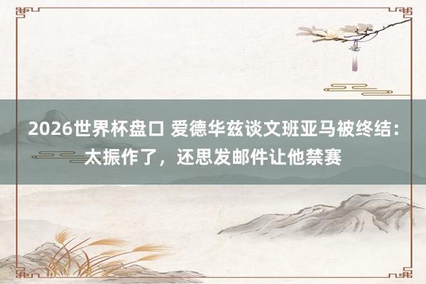 2026世界杯盘口 爱德华兹谈文班亚马被终结:太振作了,还思发邮件让他禁赛