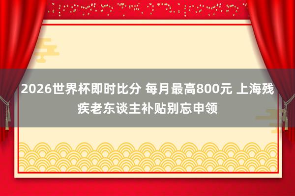2026世界杯即时比分 每月最高800元 上海残疾老东谈主补贴别忘申领