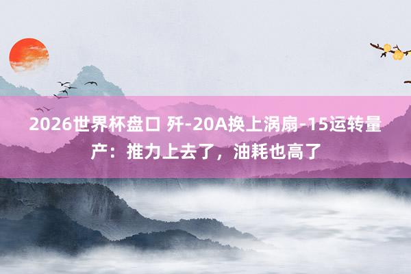 2026世界杯盘口 歼-20A换上涡扇-15运转量产:推力上去了,油耗也高了
