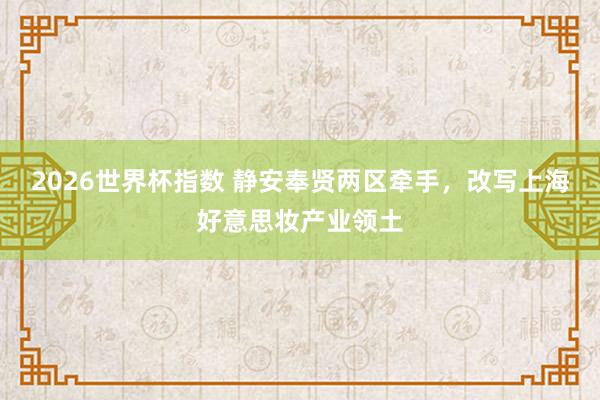 2026世界杯指数 静安奉贤两区牵手,改写上海好意思妆产业领土