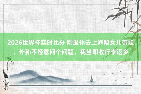 2026世界杯实时比分 刚退休去上海帮女儿带娃,外孙不经意问个问题,我当即收行李返乡