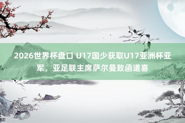 2026世界杯盘口 U17国少获取U17亚洲杯亚军,亚足联主席萨尔曼致函道喜