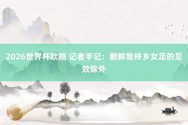 2026世界杯欧赔 记者手记:朝鲜我梓乡女足的见效除外
