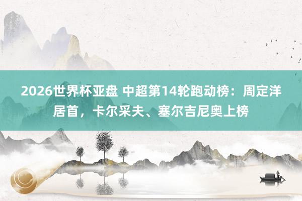 2026世界杯亚盘 中超第14轮跑动榜:周定洋居首,卡尔采夫、塞尔吉尼奥上榜