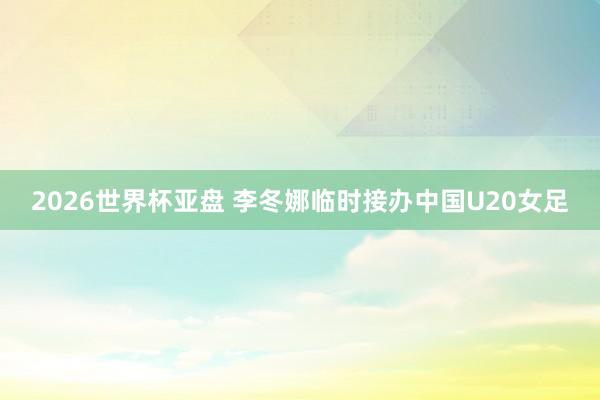 2026世界杯亚盘 李冬娜临时接办中国U20女足