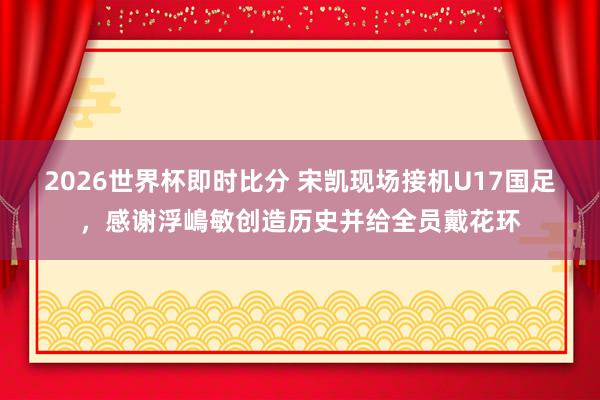 2026世界杯即时比分 宋凯现场接机U17国足,感谢浮嶋敏创造历史并给全员戴花环