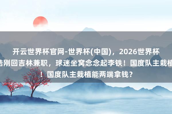 开云世界杯官网-世界杯(中国)，2026世界杯文字直播 王皓刚回吉林兼职，球迷坐窝念念起李铁！国度队主栽植能两端拿钱？