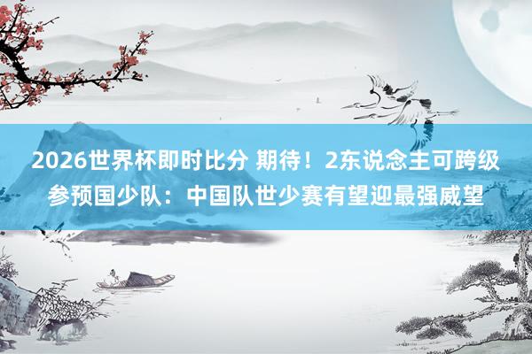 2026世界杯即时比分 期待！2东说念主可跨级参预国少队：中国队世少赛有望迎最强威望
