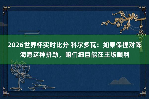 2026世界杯实时比分 科尔多瓦：如果保捏对阵海港这种拼劲，咱们细目能在主场顺利