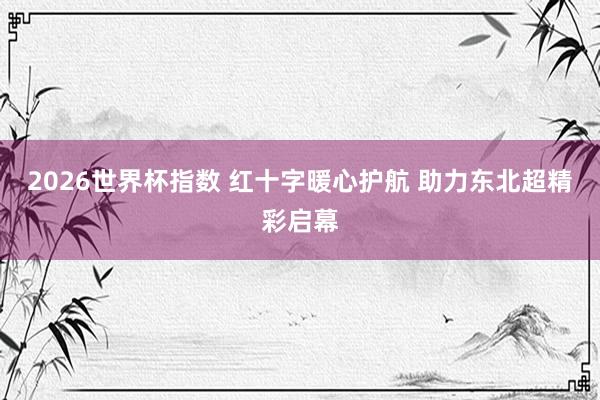 2026世界杯指数 红十字暖心护航 助力东北超精彩启幕