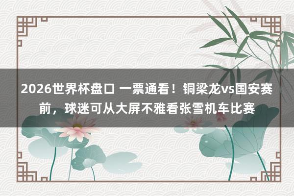2026世界杯盘口 一票通看!铜梁龙vs国安赛前,球迷可从大屏不雅看张雪机车比赛