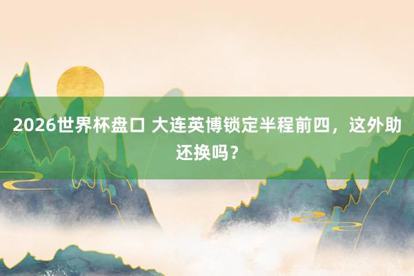 2026世界杯盘口 大连英博锁定半程前四，这外助还换吗？