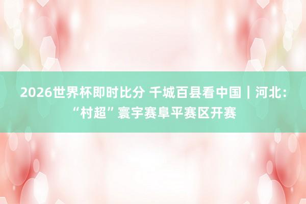 2026世界杯即时比分 千城百县看中国｜河北：“村超”寰宇赛阜平赛区开赛