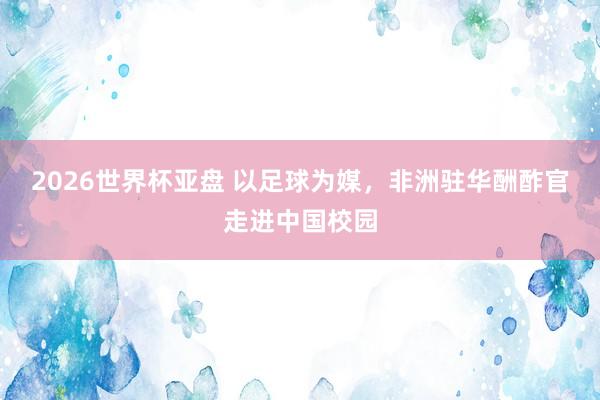 2026世界杯亚盘 以足球为媒,非洲驻华酬酢官走进中国校园