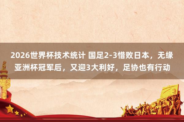 2026世界杯技术统计 国足2-3惜败日本,无缘亚洲杯冠军后,又迎3大利好,足协也有行动