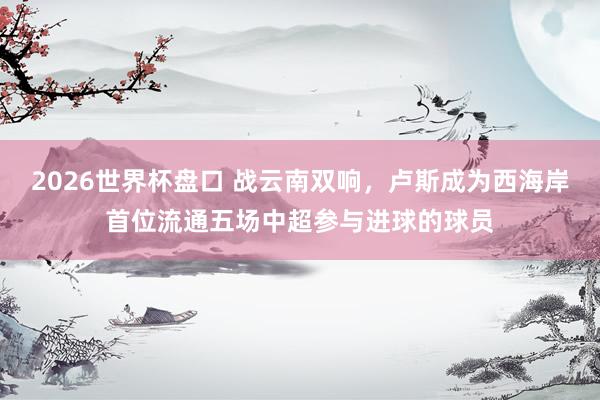 2026世界杯盘口 战云南双响,卢斯成为西海岸首位流通五场中超参与进球的球员